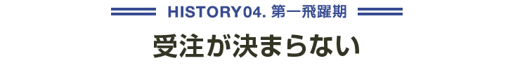 HISTORY04 第一飛躍期 受注が決まらない