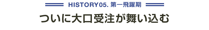 HISTORY05 第一飛躍期 ついに大口受注が舞い込む