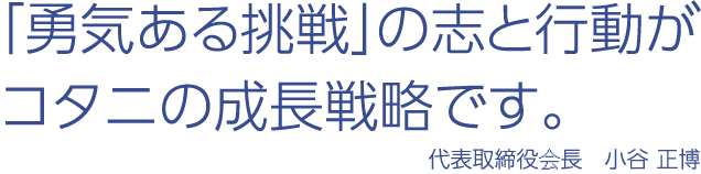 「勇気ある挑戦」の志と行動がコタニの成長戦略です。 代表取締役会長　小谷 正博