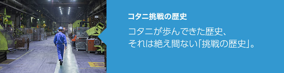 コタニ挑戦の歴史：コタニが歩んできた歴史、それは絶え間ない「挑戦の歴史」。