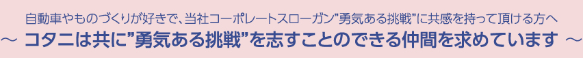 自動車やものづくりが好きで、当社コーポレートスローガン“勇気ある挑戦”に共感を持って頂ける方へ　～コタニは共に“勇気ある挑戦”を志すことのできる仲間を求めています～